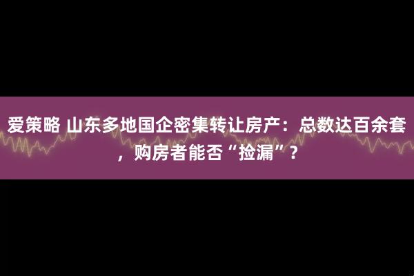 爱策略 山东多地国企密集转让房产：总数达百余套，购房者能否“捡漏”？