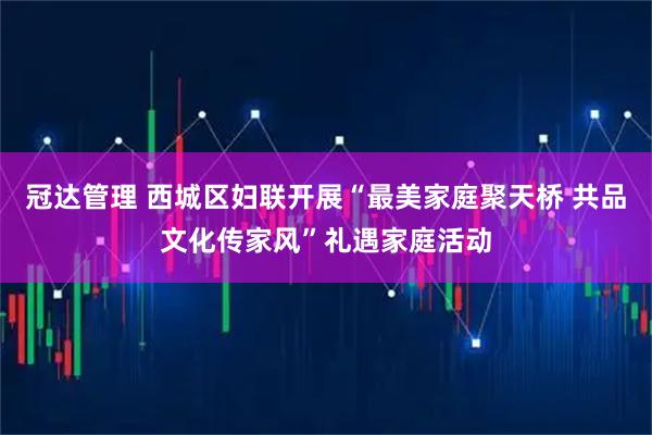 冠达管理 西城区妇联开展“最美家庭聚天桥 共品文化传家风”礼遇家庭活动