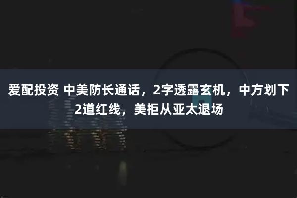 爱配投资 中美防长通话，2字透露玄机，中方划下2道红线，美拒从亚太退场