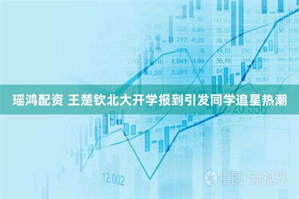 瑶鸿配资 王楚钦北大开学报到引发同学追星热潮