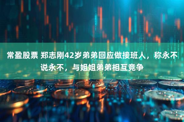 常盈股票 郑志刚42岁弟弟回应做接班人，称永不说永不，与姐姐弟弟相互竞争