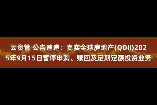 云资管 公告速递：嘉实全球房地产(QDII)2025年9月15日暂停申购、赎回及定期定额投资业务