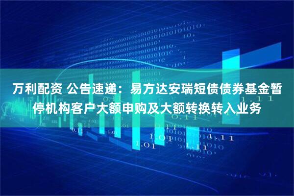 万利配资 公告速递：易方达安瑞短债债券基金暂停机构客户大额申购及大额转换转入业务