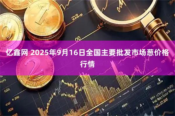 亿鑫网 2025年9月16日全国主要批发市场葱价格行情