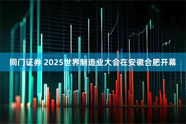 同门证券 2025世界制造业大会在安徽合肥开幕