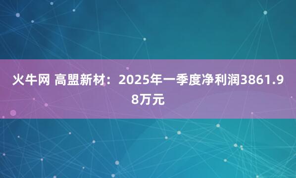 火牛网 高盟新材：2025年一季度净利润3861.98万元