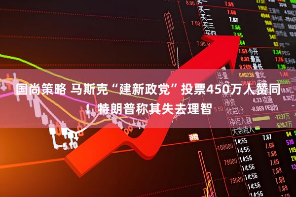 国尚策略 马斯克“建新政党”投票450万人赞同！特朗普称其失去理智