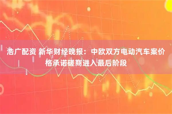 浩广配资 新华财经晚报：中欧双方电动汽车案价格承诺磋商进入最后阶段