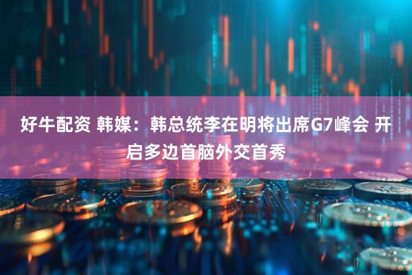 好牛配资 韩媒：韩总统李在明将出席G7峰会 开启多边首脑外交首秀
