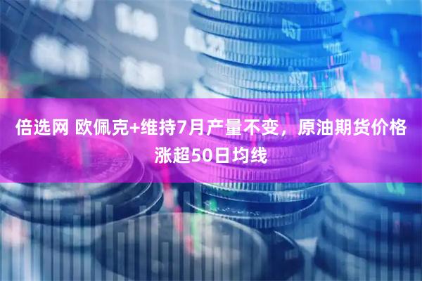 倍选网 欧佩克+维持7月产量不变，原油期货价格涨超50日均线