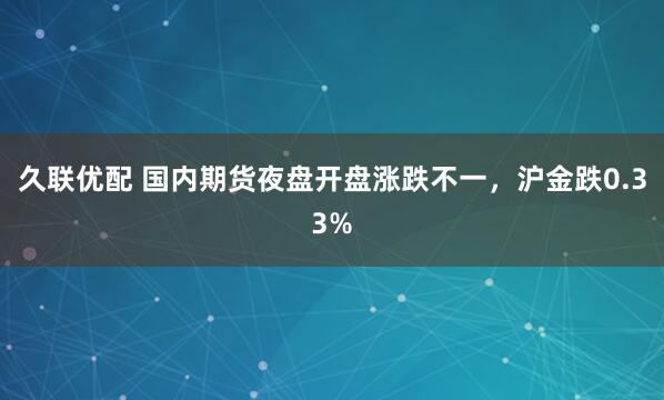 久联优配 国内期货夜盘开盘涨跌不一，沪金跌0.33%