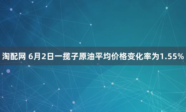 淘配网 6月2日一揽子原油平均价格变化率为1.55%