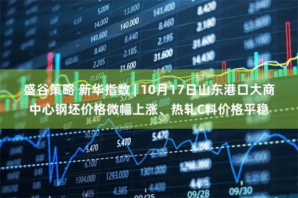 盛谷策略 新华指数 | 10月17日山东港口大商中心钢坯价格微幅上涨、热轧C料价格平稳