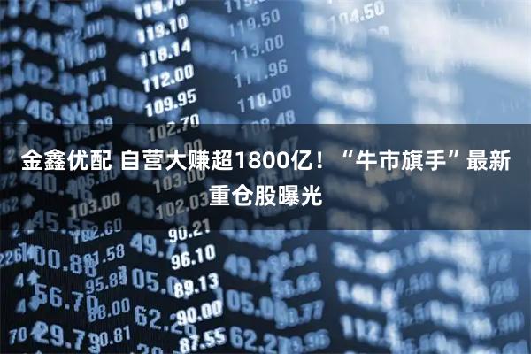 金鑫优配 自营大赚超1800亿！“牛市旗手”最新重仓股曝光