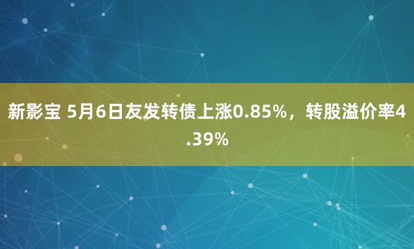 新影宝 5月6日友发转债上涨0.85%，转股溢价率4.39%