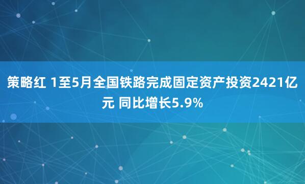 策略红 1至5月全国铁路完成固定资产投资2421亿元 同比增长5.9%
