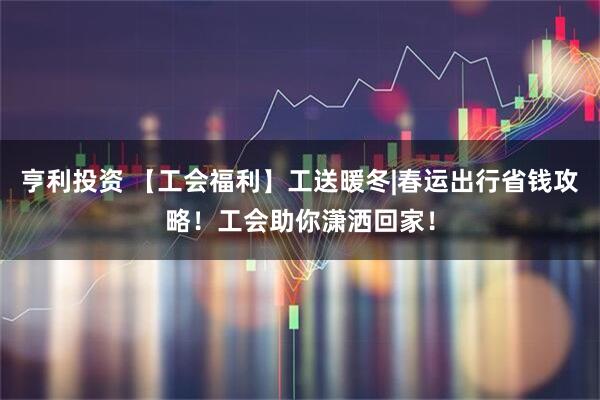 亨利投资 【工会福利】工送暖冬|春运出行省钱攻略！工会助你潇洒回家！