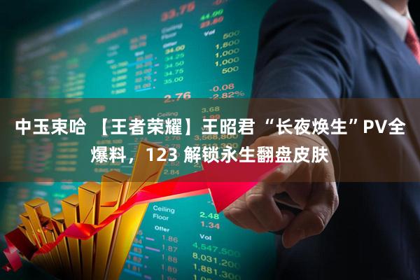 中玉束哈 【王者荣耀】王昭君 “长夜焕生”PV全爆料，123 解锁永生翻盘皮肤