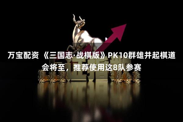 万宝配资 《三国志·战棋版》PK10群雄并起棋道会将至，推荐使用这8队参赛