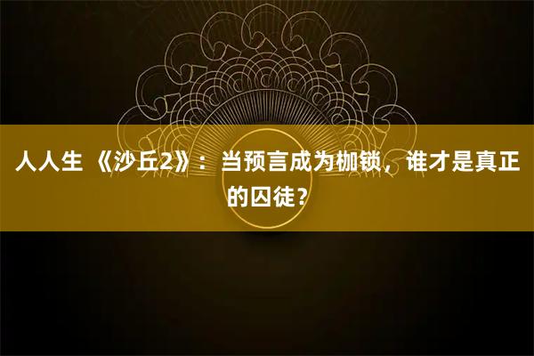 人人生 《沙丘2》：当预言成为枷锁，谁才是真正的囚徒？