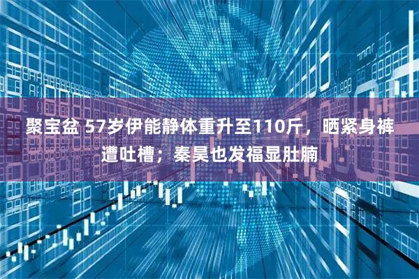 聚宝盆 57岁伊能静体重升至110斤，晒紧身裤遭吐槽；秦昊也发福显肚腩
