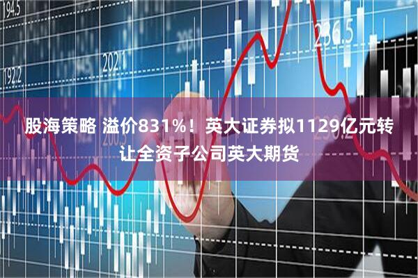 股海策略 溢价831%！英大证券拟1129亿元转让全资子公司英大期货