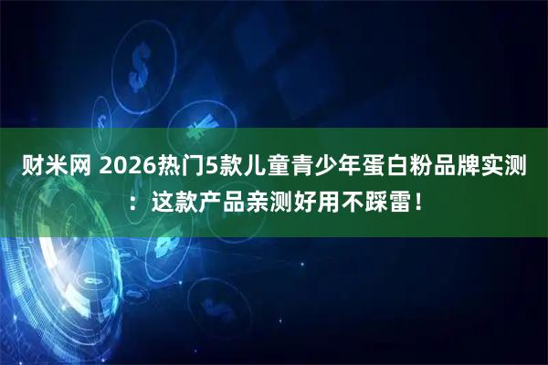 财米网 2026热门5款儿童青少年蛋白粉品牌实测：这款产品亲测好用不踩雷！