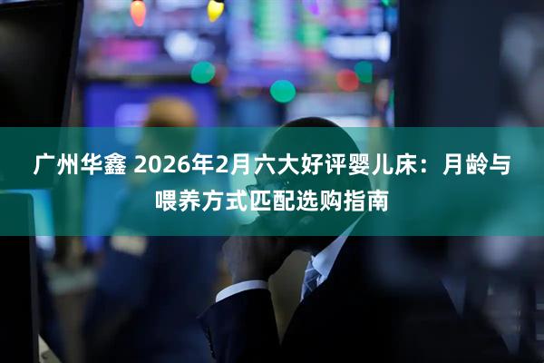 广州华鑫 2026年2月六大好评婴儿床：月龄与喂养方式匹配选购指南