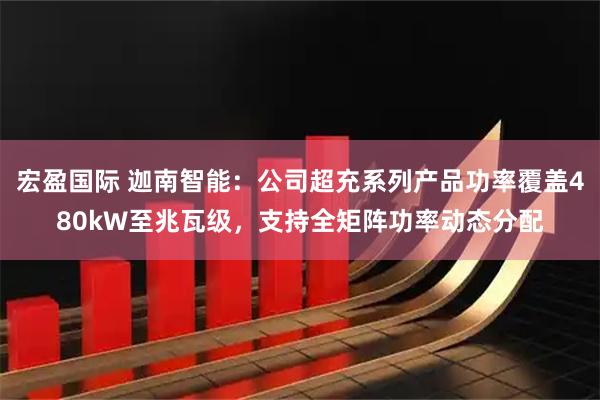 宏盈国际 迦南智能：公司超充系列产品功率覆盖480kW至兆瓦级，支持全矩阵功率动态分配