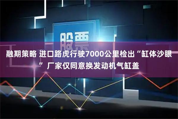 融期策略 进口路虎行驶7000公里检出“缸体沙眼” 厂家仅同意换发动机气缸盖