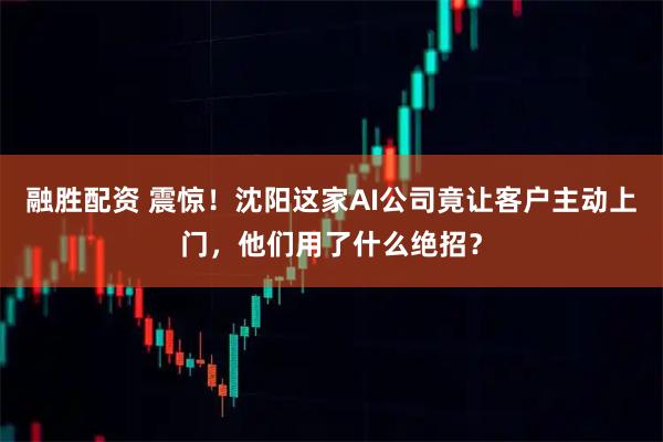 融胜配资 震惊！沈阳这家AI公司竟让客户主动上门，他们用了什么绝招？