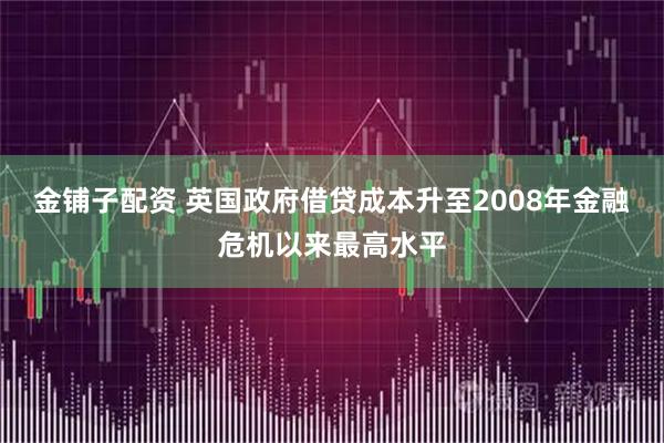 金铺子配资 英国政府借贷成本升至2008年金融危机以来最高水平