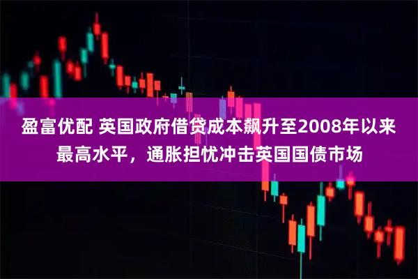 盈富优配 英国政府借贷成本飙升至2008年以来最高水平，通胀担忧冲击英国国债市场