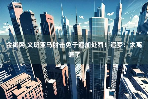 金御网 文班亚马肘击免于追加处罚！追梦：太离谱了