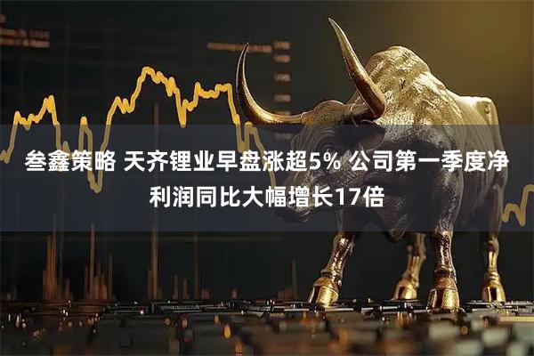 叁鑫策略 天齐锂业早盘涨超5% 公司第一季度净利润同比大幅增长17倍