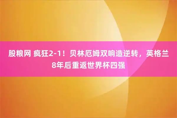 股粮网 疯狂2-1！贝林厄姆双响造逆转，英格兰8年后重返世界杯四强