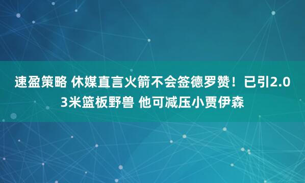 速盈策略 休媒直言火箭不会签德罗赞！已引2.03米篮板野兽 他可减压小贾伊森