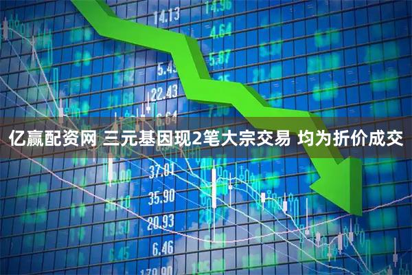 亿赢配资网 三元基因现2笔大宗交易 均为折价成交
