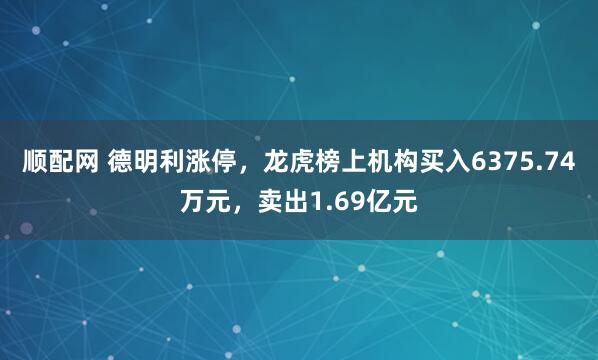 顺配网 德明利涨停，龙虎榜上机构买入6375.74万元，卖出1.69亿元