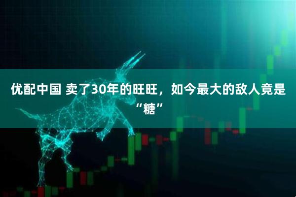 优配中国 卖了30年的旺旺,如今最大的敌人竟是“糖”