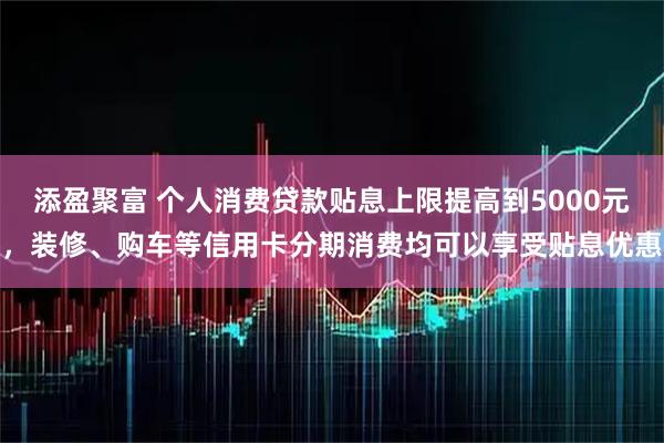 添盈聚富 个人消费贷款贴息上限提高到5000元，装修、购车等信用卡分期消费均可以享受贴息优惠