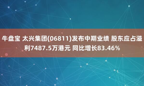 牛盘宝 太兴集团(06811)发布中期业绩 股东应占溢利7487.5万港元 同比增长83.46%